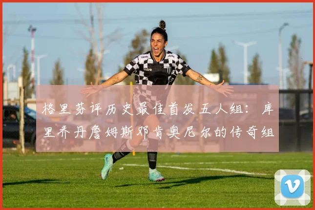 格里芬评历史最佳首发五人组：库里乔丹詹姆斯邓肯奥尼尔的传奇组合